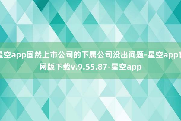 星空app固然上市公司的下属公司没出问题-星空app官网版下载v.9.55.87-星空app