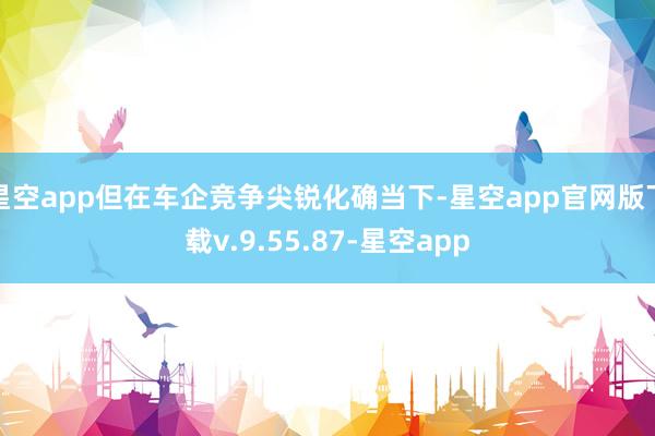星空app但在车企竞争尖锐化确当下-星空app官网版下载v.9.55.87-星空app