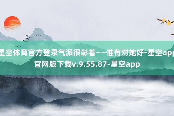 星空体育官方登录气派很彰着——惟有对她好-星空app官网版下载v.9.55.87-星空app