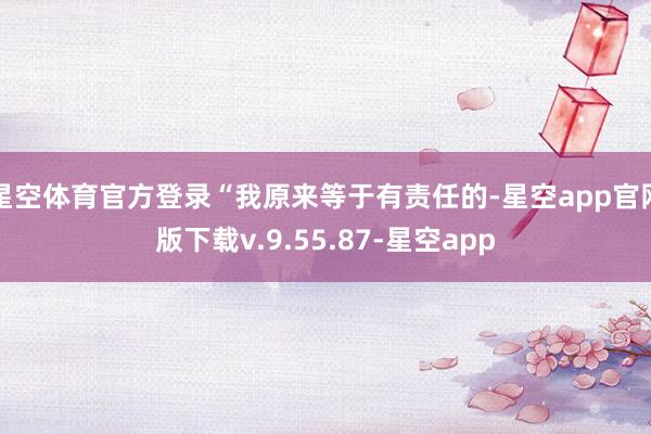 星空体育官方登录“我原来等于有责任的-星空app官网版下载v.9.55.87-星空app