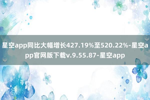 星空app同比大幅增长427.19%至520.22%-星空app官网版下载v.9.55.87-星空app