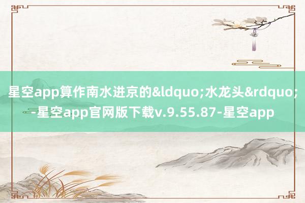 星空app算作南水进京的&ldquo;水龙头&rdquo;-星空app官网版下载v.9.55.87-星空app