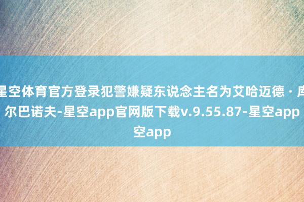 星空体育官方登录犯警嫌疑东说念主名为艾哈迈德 · 库尔巴诺夫-星空app官网版下载v.9.55.87-星空app