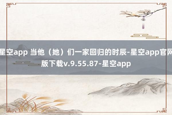 星空app 当他（她）们一家回归的时辰-星空app官网版下载v.9.55.87-星空app