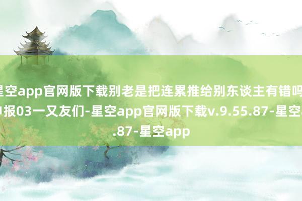 星空app官网版下载别老是把连累推给别东谈主有错吗?神申报03一又友们-星空app官网版下载v.9.55.87-星空app