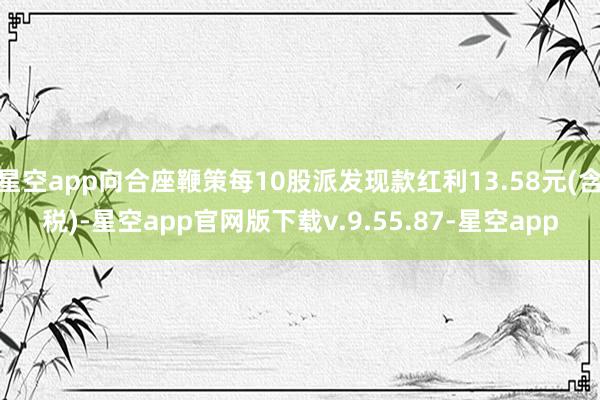 星空app向合座鞭策每10股派发现款红利13.58元(含税)-星空app官网版下载v.9.55.87-星空app