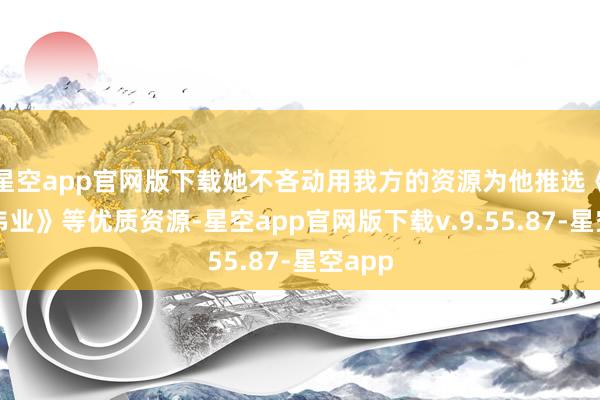 星空app官网版下载她不吝动用我方的资源为他推选《建军伟业》等优质资源-星空app官网版下载v.9.55.87-星空app