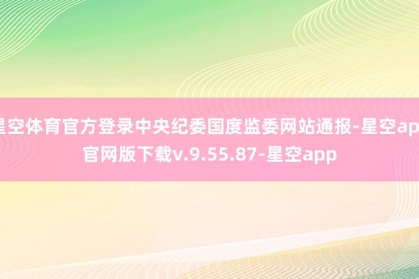 星空体育官方登录中央纪委国度监委网站通报-星空app官网版下载v.9.55.87-星空app