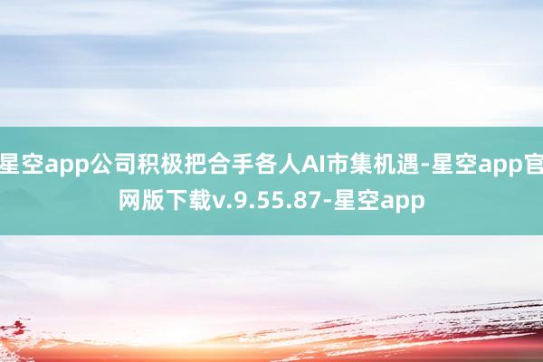 星空app公司积极把合手各人AI市集机遇-星空app官网版下载v.9.55.87-星空app