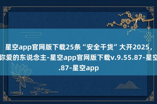 星空app官网版下载25条“安全干货”大开2025，转给你爱的东说念主-星空app官网版下载v.9.55.87-星空app