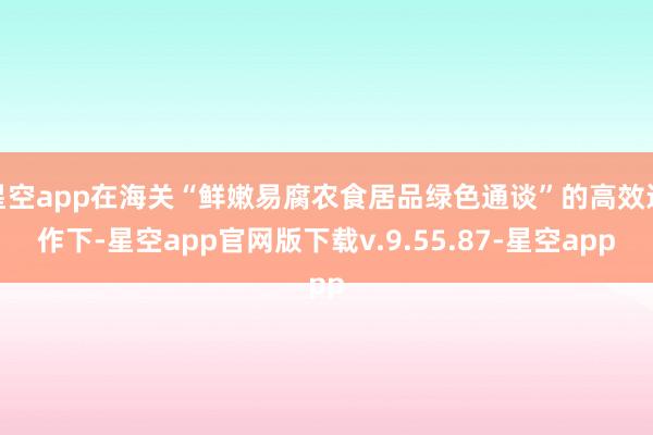 星空app在海关“鲜嫩易腐农食居品绿色通谈”的高效运作下-星空app官网版下载v.9.55.87-星空app
