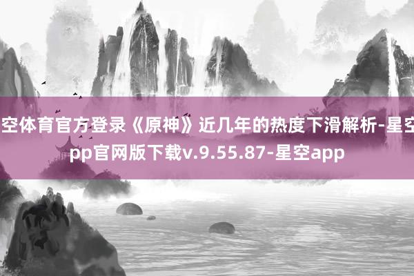星空体育官方登录《原神》近几年的热度下滑解析-星空app官网版下载v.9.55.87-星空app