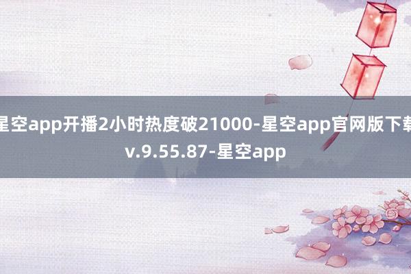 星空app开播2小时热度破21000-星空app官网版下载v.9.55.87-星空app