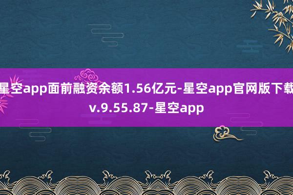 星空app面前融资余额1.56亿元-星空app官网版下载v.9.55.87-星空app
