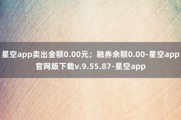 星空app卖出金额0.00元；融券余额0.00-星空app官网版下载v.9.55.87-星空app