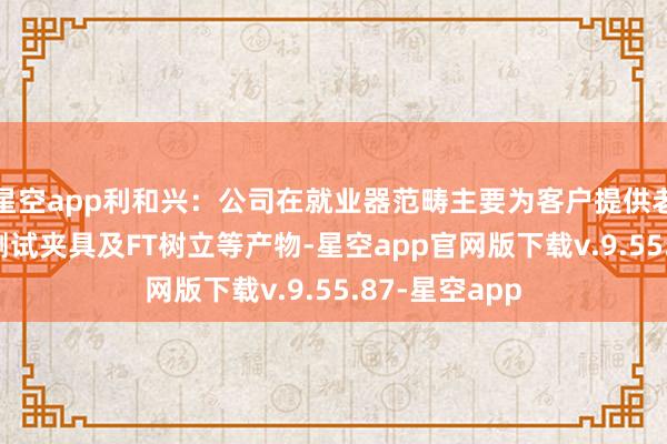 星空app利和兴：公司在就业器范畴主要为客户提供老化树立和FT测试夹具及FT树立等产物-星空app官网版下载v.9.55.87-星空app