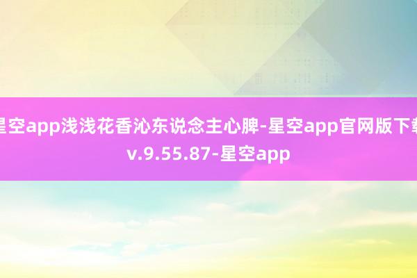 星空app浅浅花香沁东说念主心脾-星空app官网版下载v.9.55.87-星空app