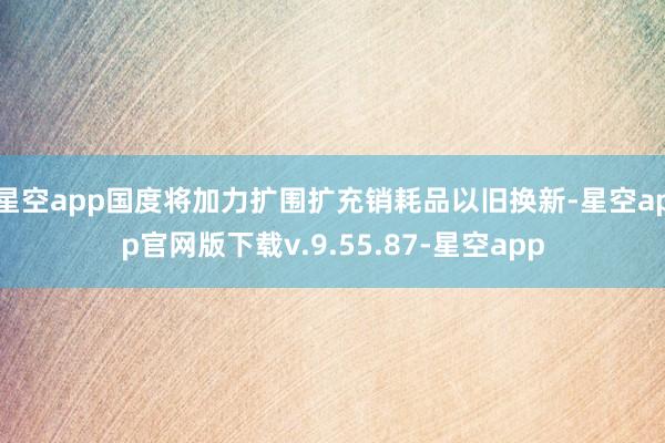 星空app国度将加力扩围扩充销耗品以旧换新-星空app官网版下载v.9.55.87-星空app