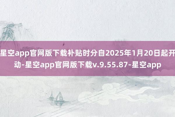 星空app官网版下载补贴时分自2025年1月20日起开动-星空app官网版下载v.9.55.87-星空app