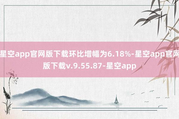 星空app官网版下载环比增幅为6.18%-星空app官网版下载v.9.55.87-星空app