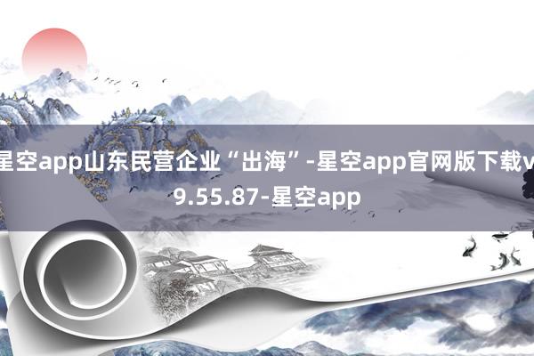 星空app山东民营企业“出海”-星空app官网版下载v.9.55.87-星空app