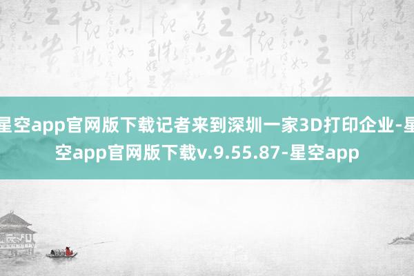星空app官网版下载记者来到深圳一家3D打印企业-星空app官网版下载v.9.55.87-星空app