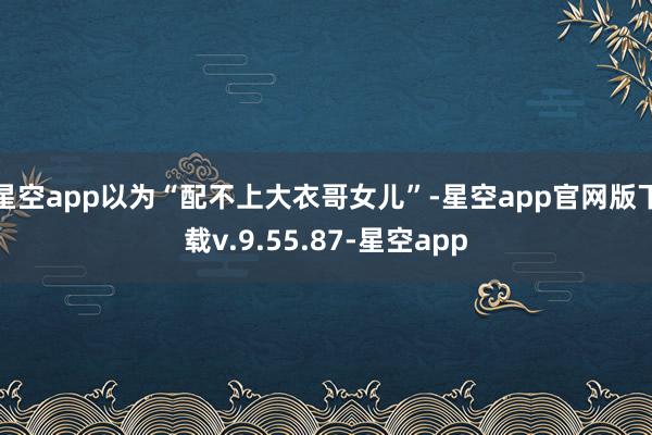 星空app以为“配不上大衣哥女儿”-星空app官网版下载v.9.55.87-星空app