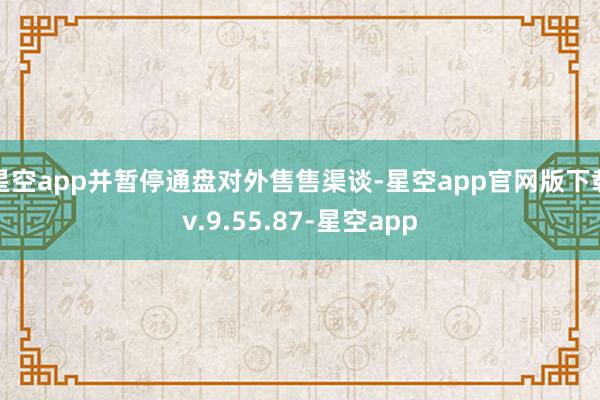 星空app并暂停通盘对外售售渠谈-星空app官网版下载v.9.55.87-星空app