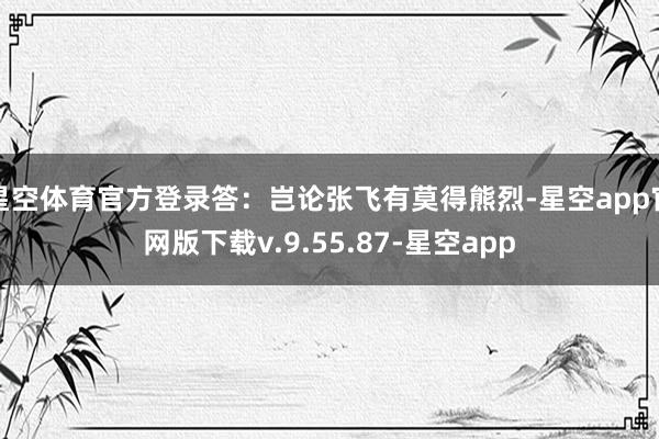 星空体育官方登录答：岂论张飞有莫得熊烈-星空app官网版下载v.9.55.87-星空app