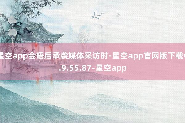 星空app　　会晤后承袭媒体采访时-星空app官网版下载v.9.55.87-星空app