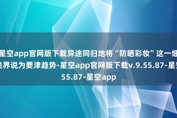 星空app官网版下载异途同归地将“防晒彩妆”这一细分品类界说为要津趋势-星空app官网版下载v.9.55.87-星空app