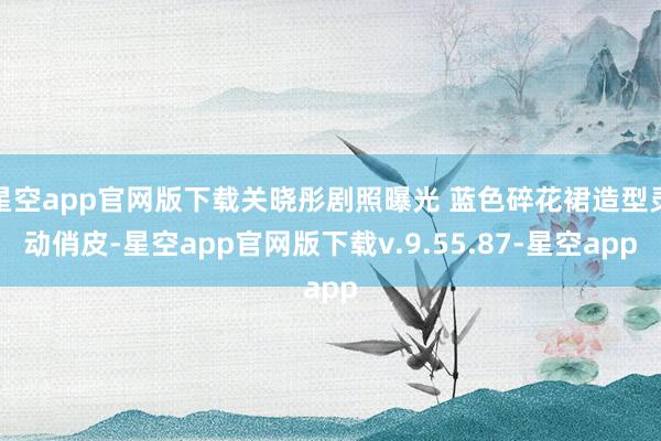 星空app官网版下载关晓彤剧照曝光 蓝色碎花裙造型灵动俏皮-星空app官网版下载v.9.55.87-星空app