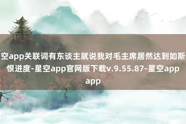 星空app关联词有东谈主就说我对毛主席居然达到如斯仇恨进度-星空app官网版下载v.9.55.87-星空app