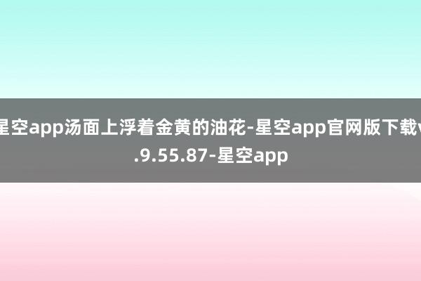 星空app汤面上浮着金黄的油花-星空app官网版下载v.9.55.87-星空app