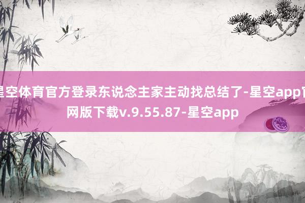 星空体育官方登录东说念主家主动找总结了-星空app官网版下载v.9.55.87-星空app