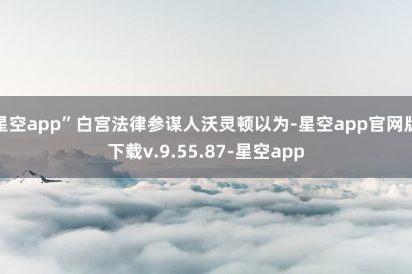 星空app”白宫法律参谋人沃灵顿以为-星空app官网版下载v.9.55.87-星空app