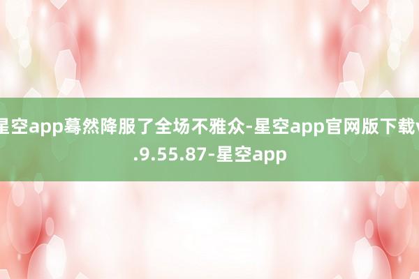 星空app蓦然降服了全场不雅众-星空app官网版下载v.9.55.87-星空app