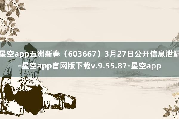 星空app五洲新春（603667）3月27日公开信息泄漏-星空app官网版下载v.9.55.87-星空app