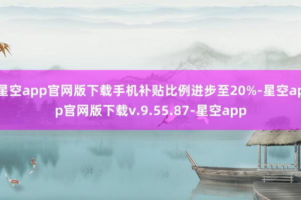 星空app官网版下载手机补贴比例进步至20%-星空app官网版下载v.9.55.87-星空app
