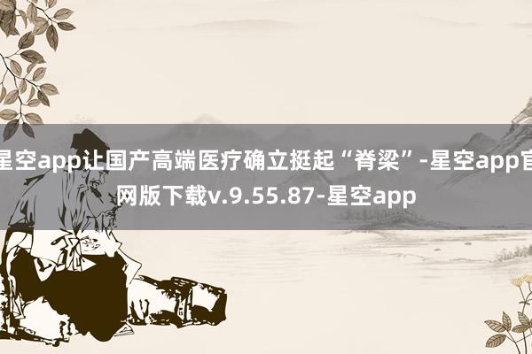 星空app让国产高端医疗确立挺起“脊梁”-星空app官网版下载v.9.55.87-星空app