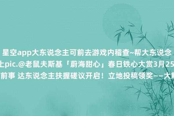 星空app大东说念主可前去游戏内稽查~帮大东说念主稽查运势的扫地工参上pic.@老鼠夫斯基「蔚海甜心」春日铁心大赏3月25日开启！雪山之章·夜见前事 达东说念主扶握磋议开启！立地投稿领奖——大触觉悟声绎面容·配音共创大赛 华文配音实装！全新SSR阶式神市加好意思4月1日驾临祥瑞京！式神观赏谍报送上~-星空app官网版下载v.9.55.87-星空app