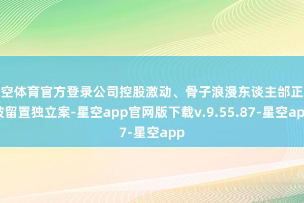 星空体育官方登录公司控股激动、骨子浪漫东谈主邰正彪被留置独立案-星空app官网版下载v.9.55.87-星空app