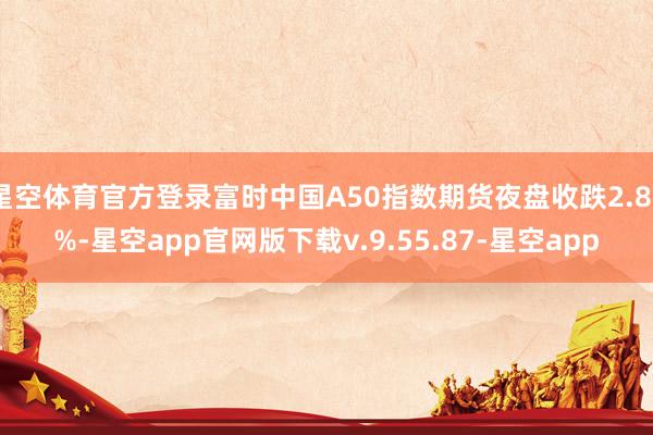 星空体育官方登录富时中国A50指数期货夜盘收跌2.89%-星空app官网版下载v.9.55.87-星空app