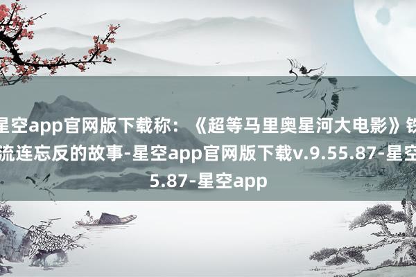星空app官网版下载称：《超等马里奥星河大电影》铁心了流连忘反的故事-星空app官网版下载v.9.55.87-星空app