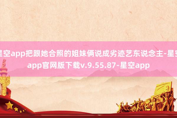 星空app把跟她合照的姐妹俩说成劣迹艺东说念主-星空app官网版下载v.9.55.87-星空app