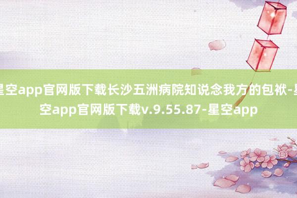 星空app官网版下载长沙五洲病院知说念我方的包袱-星空app官网版下载v.9.55.87-星空app