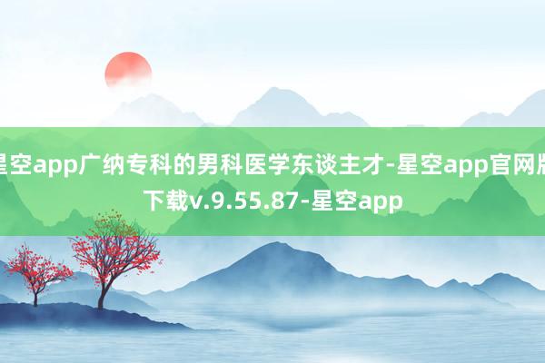 星空app广纳专科的男科医学东谈主才-星空app官网版下载v.9.55.87-星空app