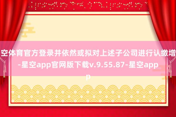 星空体育官方登录并依然或拟对上述子公司进行认缴增资-星空app官网版下载v.9.55.87-星空app