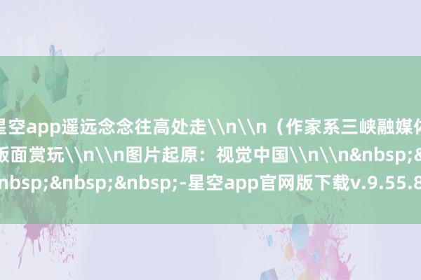 星空app遥远念念往高处走\n\n（作家系三峡融媒体中心退休员工）\n版面赏玩\n\n图片起原：视觉中国\n\n&nbsp;&nbsp;&nbsp;-星空app官网版下载v.9.55.87-星空app