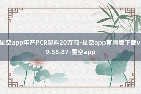 星空app年产PCR塑料20万吨-星空app官网版下载v.9.55.87-星空app